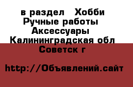  в раздел : Хобби. Ручные работы » Аксессуары . Калининградская обл.,Советск г.